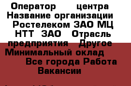 Оператор Call-центра › Название организации ­ Ростелеком ЗАО МЦ НТТ, ЗАО › Отрасль предприятия ­ Другое › Минимальный оклад ­ 17 000 - Все города Работа » Вакансии   